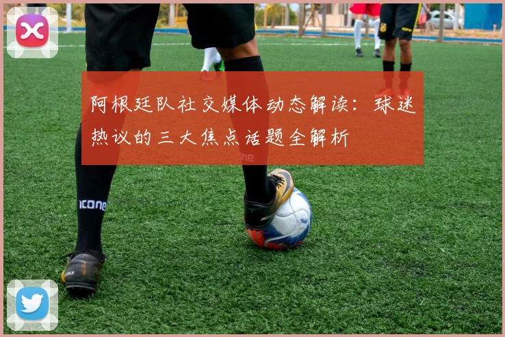 阿根廷队社交媒体动态解读：球迷热议的三大焦点话题全解析