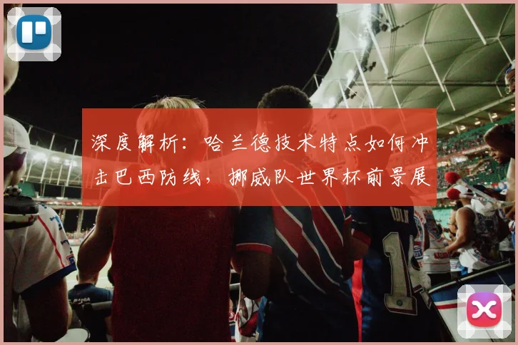 深度解析：哈兰德技术特点如何冲击巴西防线，挪威队世界杯前景展望