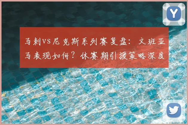马刺vs尼克斯系列赛复盘:文班亚马表现如何?休赛期引援策略深度分析
