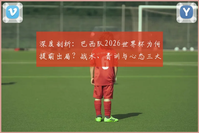 深度剖析:巴西队2026世界杯为何提前出局?战术、青训与心态三大败因