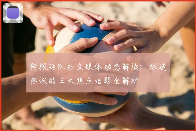 阿根廷队社交媒体动态解读:球迷热议的三大焦点话题全解析