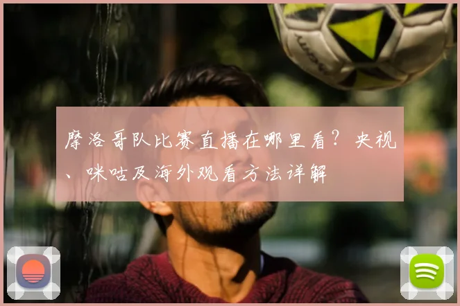 摩洛哥队比赛直播在哪里看?央视、咪咕及海外观看方法详解