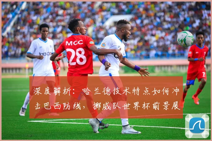 深度解析:哈兰德技术特点如何冲击巴西防线,挪威队世界杯前景展望