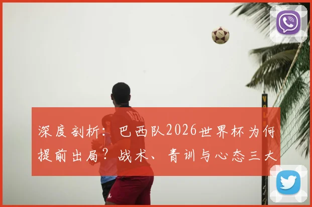 深度剖析：巴西队2026世界杯为何提前出局？战术、青训与心态三大败因