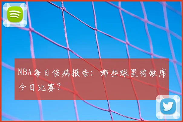 NBA每日伤病报告：哪些球星将缺席今日比赛？