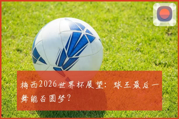 梅西2026世界杯展望：球王最后一舞能否圆梦？